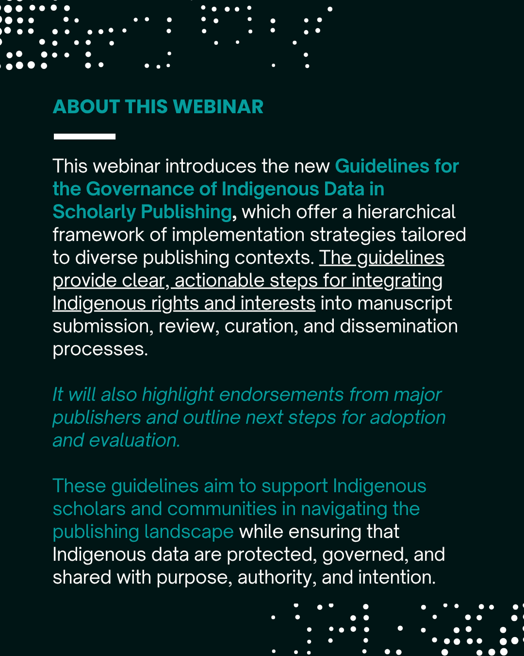 This webinar introduces the new Guidelines for the Governance of Indigenous Data in Scholarly Publishing, which offer a hierarchical framework of implementation strategies tailored to diverse publishing contexts. The guidelines provide clear, actionable steps for integrating Indigenous rights and interests into manuscript submission, review, curation, and dissemination processes. We also highlight endorsements from major publishers and outline next steps for adoption and evaluation. These guidelines aim to support Indigenous scholars and communities in navigating the publishing landscape while ensuring that Indigenous data are protected, governed, and shared with purpose, authority, and intention. 