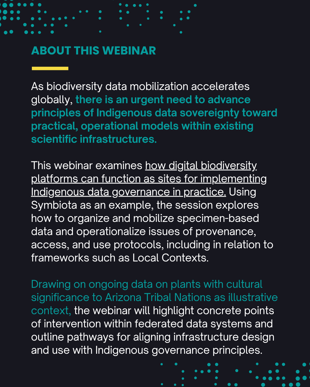As biodiversity data mobilization accelerates globally, there is an urgent need to advance principles of Indigenous data sovereignty toward practical, operational models within existing scientific infrastructures. This webinar addresses that gap by examining how digital biodiversity platforms can function as sites for implementing Indigenous data governance in practice. Using Symbiota—an open-source, federated biodiversity informatics infrastructure composed of interconnected regional and thematic portals (e.g., SEINet for herbaria)—as a guiding example, the session explores how such systems organize and mobilize specimen-based data and operationalize issues of provenance, access, and use protocols, including in relation to frameworks such as Local Contexts. Drawing on ongoing data on plants with cultural significance to Arizona Tribal Nations as illustrative context, the webinar will highlight concrete points of intervention within federated data systems and outline pathways for aligning infrastructure design and use with Indigenous governance principles.